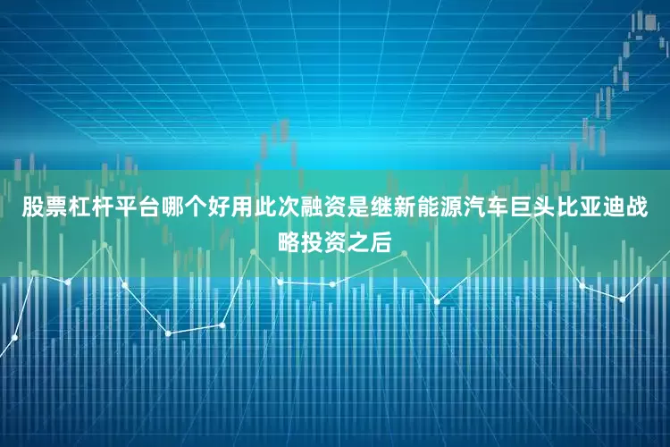 股票杠杆平台哪个好用此次融资是继新能源汽车巨头比亚迪战略投资之后