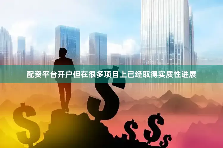 配资平台开户但在很多项目上已经取得实质性进展