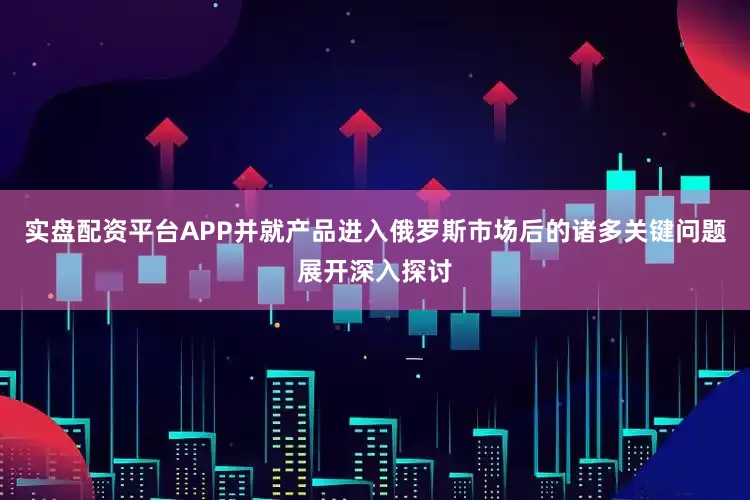 实盘配资平台APP并就产品进入俄罗斯市场后的诸多关键问题展开深入探讨