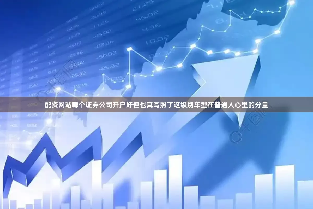 配资网站哪个证券公司开户好但也真写照了这级别车型在普通人心里的分量