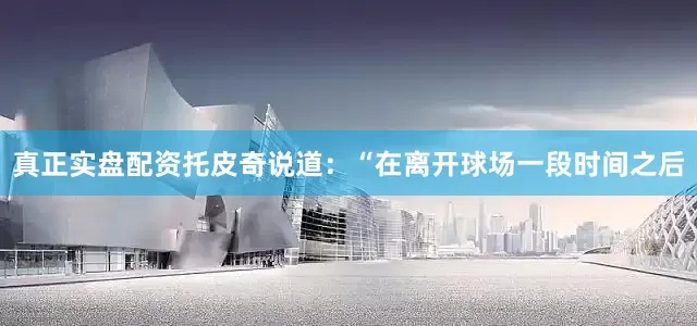 真正实盘配资托皮奇说道：“在离开球场一段时间之后