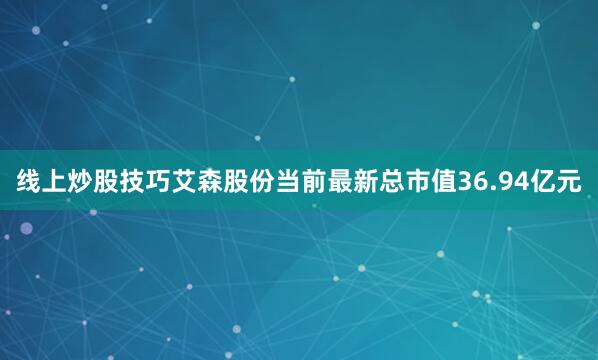 线上炒股技巧艾森股份当前最新总市值36.94亿元