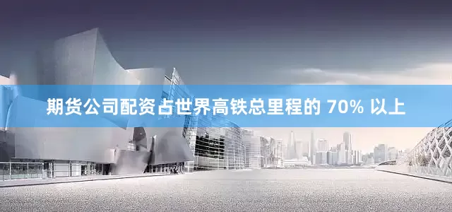 期货公司配资占世界高铁总里程的 70% 以上