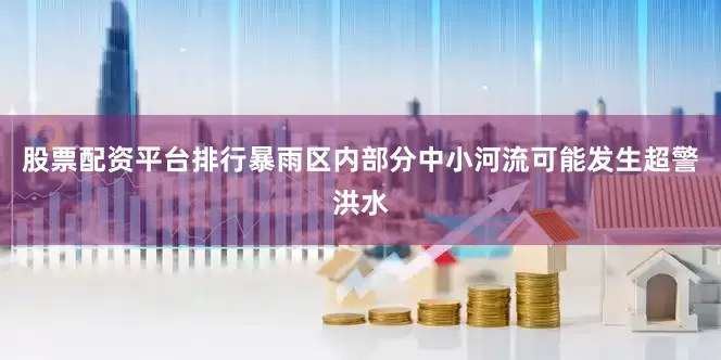 股票配资平台排行暴雨区内部分中小河流可能发生超警洪水