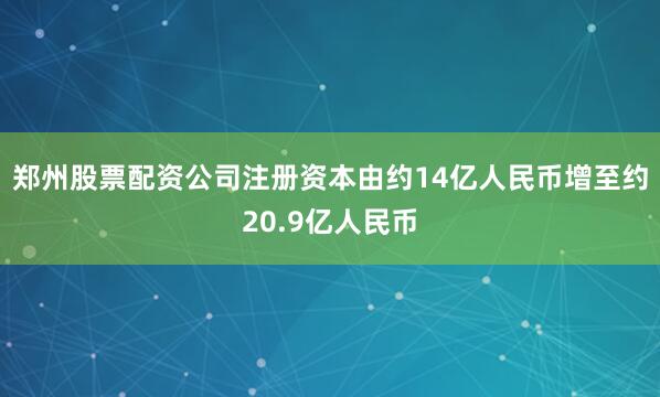 郑州股票配资公司注册资本由约14亿人民币增至约20.9亿人民币