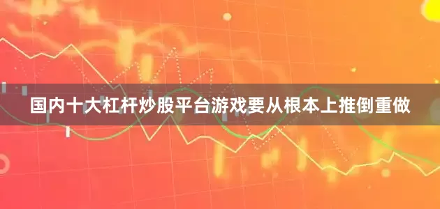 国内十大杠杆炒股平台游戏要从根本上推倒重做