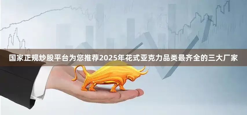 国家正规炒股平台为您推荐2025年花式亚克力品类最齐全的三大厂家