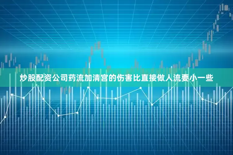 炒股配资公司药流加清宫的伤害比直接做人流要小一些