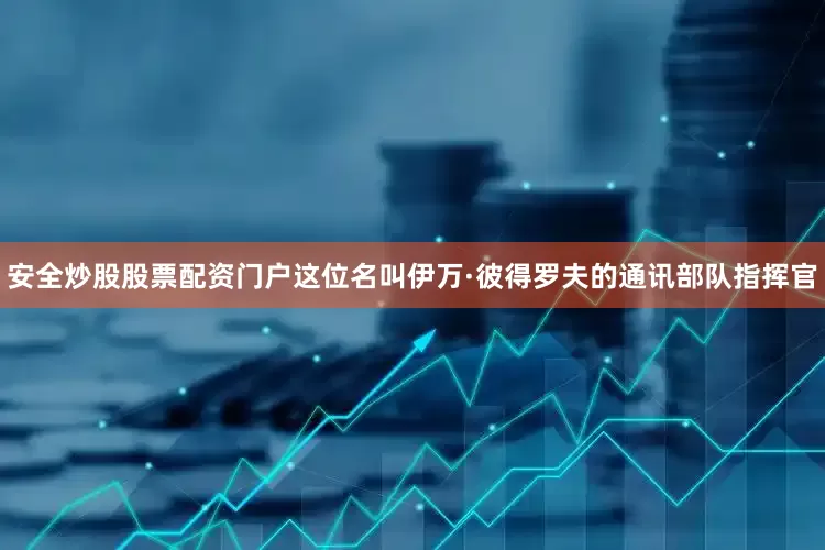 安全炒股股票配资门户这位名叫伊万·彼得罗夫的通讯部队指挥官